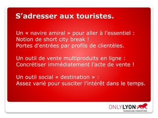 S’adresser aux touristes.
Un « navire amiral » pour aller à l’essentiel :
Notion de short city break !
Portes d’entrées par profils de clientèles.
Un outil de vente multiproduits en ligne :
Concrétiser immédiatement l’acte de vente !
Un outil social « destination » :
Assez varié pour susciter l’intérêt dans le temps.
 