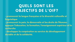 QUELS SONT LES
OBJECTIFS DE L'OIF?
- promouvoir la langue française et la diversité culturelle et
linguistique
- promouvoir la paix, la démocratie et les droits de l'Homme -
appuyer l'éducation, la formation, l'enseignement supérieur et la
recherche
- développer la coopération au service du développement
durable et de la solidarité.
 