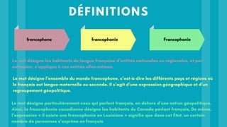 DÉFINITIONS
Le mot désigne particulièrement ceux qui parlent français, en dehors d’une notion géopolitique.
Ainsi, la francophonie canadienne désigne les habitants du Canada parlant français. De même,
l’expression « il existe une francophonie en Louisiane » signifie que dans cet État, un certain
nombre de personnes s’exprime en français
Le mot désigne les habitants de langue française d’entités nationales ou régionales, et par
extension, s’applique à ces entités elles-mêmes.
Le mot désigne l’ensemble du monde francophone, c’est-à-dire les différents pays et régions où
le français est langue maternelle ou seconde. Il s’agit d’une expression géographique et d’un
regroupement géopolitique.
francophone francophonie Francophonie
 