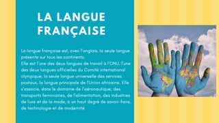 LA LANGUE
FRANÇAISE
La langue française est, cvec l’anglais, la seule langue
présente sur tous les continents.
Elle est l’une des deux langues de travail à l’ONU, l’une
des deux langues officielles du Comité international
olympique, la seule langue universelle des services
postaux, la langue principale de l’Union africaine. Elle
s’associe, dans le domaine de l’aéronautique, des
transports ferroviaires, de l’alimentation, des industries
de luxe et de la mode, à un haut degré de savoir-faire,
de technologie et de modernité
 