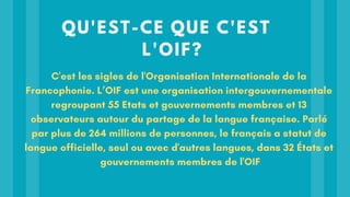 QU'EST-CE QUE C'EST
L'OIF?
C'est les sigles de l'Organisation Internationale de la
Francophonie. L’OIF est une organisation intergouvernementale
regroupant 55 Etats et gouvernements membres et 13
observateurs autour du partage de la langue française. Parlé
par plus de 264 millions de personnes, le français a statut de
langue officielle, seul ou avec d'autres langues, dans 32 États et
gouvernements membres de l'OIF
 