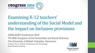 Examining K-12 teachers’
understanding of the Social Model and
the impact on Inclusion provisions
CDSA-ACÉH Conference 2019
The 88th Congress of the Humanities and Social Sciences
The University of British Columbia, Vancouver
Frederic Fovet, School of Education and Technology,
Royal Roads University
 