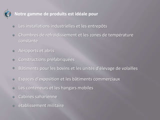 Notre gamme de produits est idéale pour
Les installations industrielles et les entrepôts
Chambres de refroidissement et les zones de température
constante
Aéroports et abris
Constructions préfabriquées
Bâtiments pour les bovins et les unités d'élevage de volailles
Espaces d'exposition et les bâtiments commerciaux
Les conteneurs et les hangars mobiles
Cabines saharienne
établissement militaire
 