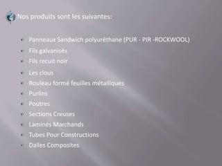 Nos produits sont les suivantes:
Panneaux Sandwich polyuréthane (PUR - PIR -ROCKWOOL)
Fils galvanisés
Fils recuit noir
Les clous
Rouleau formé feuilles métalliques
Purlins
Poutres
Sections Creuses
Laminés Marchands
Tubes Pour Constructions
Dalles Composites
 