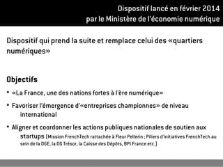 Dispositif lancé en février 2014
par le Ministère de l’économie numérique
Dispositif qui prend la suite et remplace celui des «quartiers
numériques»
Objectifs
●
«La France, une des nations fortes à l'ère numérique»
●
Favoriser l’émergence d’«entreprises championnes» de niveau
international
●
Aligner et coordonner les actions publiques nationales de soutien aux
startups (Mission FrenchTech rattachée à Fleur Pellerin ; Piliers d'initiatives FrenchTech au
sein de la DGE, la DG Trésor, la Caisse des Dépôts, BPI France etc.)
 