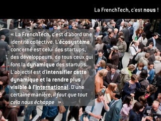 La FrenchTech, c'est nous !
« La FrenchTech, c'est d'abord une
identité collective. L'écosystème
concerné est celui des startups,
des développeurs, de tous ceux qui
font la dynamique des startups.
L'objectif est d'intensifier cette
dynamique et la rendre plus
visible à l'international. D'une
certaine manière, il faut que tout
cela nous échappe »
 