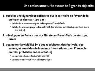 Une action structurée autour de 3 grands objectifs
1. susciter une dynamique collective sur le territoire en faveur de la
croissance des startups par :
●
la labellisation de quelques métropoles FrenchTech
●
la labellisation de projets FrenchTech (de soutien aux startups partout sur le
territoire)
2. développer en France des accélérateurs FrenchTech de startups,
privés
3. augmenter la visibilité (via des roadshows, des festivals, des
salons, et aussi des événements internationaux en France, le
premier probablement en octobre)
●
des actions FrenchTech d'attractivité
●
une marque FrenchTech à l'international
 