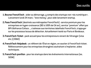 Des outils
1.Bourse FrenchTech : aider au démarrage, y compris des startups non «du numérique».
Lancement lundi 24 mars : "love money", pour aide lancement startup.
2.Pass FrenchTech (destinés aux métropoles FrenchTech) : service premium pour les
entreprises en hyper-croissance (80 à 100% de CA/an), service "premium" offert par
BPI/Ubifrance/Coface..., s'adresse aux territoires labellisés FrenchTech, s'appuyer
sur les processus locaux de détection. Actuellement testé sur Paris et Bordeaux.
3.FrenchTech Ticket : pack accueil pour les entrepreneurs venant de l'étranger (visa
etc.)(30k€)
4.FrenchTech Helpdesk : un référent de l'État en région, en soutien à FrenchTech ticket.
Référencement pour les entreprises étrangères souhaitant s'implanter, aides
techniques.
5.FrenchTech pavillon : pour les startups dans les événements internationaux (ex.
SXSW)
 