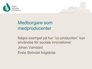 Medborgare som
medproducenter
Några exempel på hur ”co-production” kan
användas för sociala innovationer
Johan Vamstad
Ersta Sköndal högskola

 