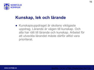 Kunskap, lek och lärande Kunskapsuppdraget är skolans viktigaste uppdrag. Lärande är vägen till kunskap. Och alla har rätt till lärande och kunskap. Arbetet för att utveckla lärandet måste därför alltid vara prioriterat. 