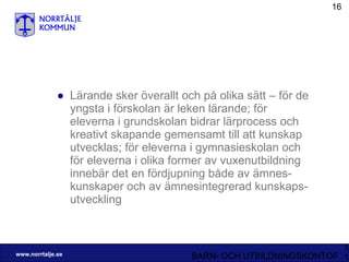 Lärande sker överallt och på olika sätt – för de yngsta i förskolan är leken lärande; för eleverna i grundskolan bidrar lärprocess och kreativt skapande gemensamt till att kunskap utvecklas; för eleverna i gymnasieskolan och för eleverna i olika former av vuxenutbildning innebär det en fördjupning både av ämnes-kunskaper och av ämnesintegrerad kunskaps-utveckling 