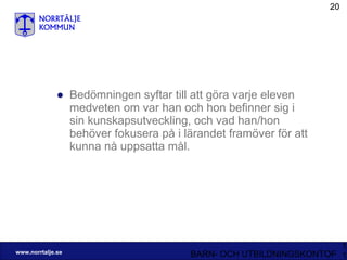 Bedömningen syftar till att göra varje eleven medveten om var han och hon befinner sig i sin kunskapsutveckling, och vad han/hon behöver fokusera på i lärandet framöver för att kunna nå uppsatta mål. 