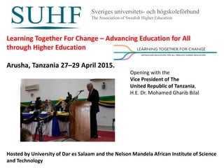 Sveriges universitets- och högskoleförbund
The Association of Swedish Higher Education
Learning Together For Change – Advancing Education for All
through Higher Education
Arusha, Tanzania 27–29 April 2015.
Hosted by University of Dar es Salaam and the Nelson Mandela African Institute of Science
and Technology
Opening with the
Vice President of The
United Republic of Tanzania,
H.E. Dr. Mohamed Gharib Bilal
 