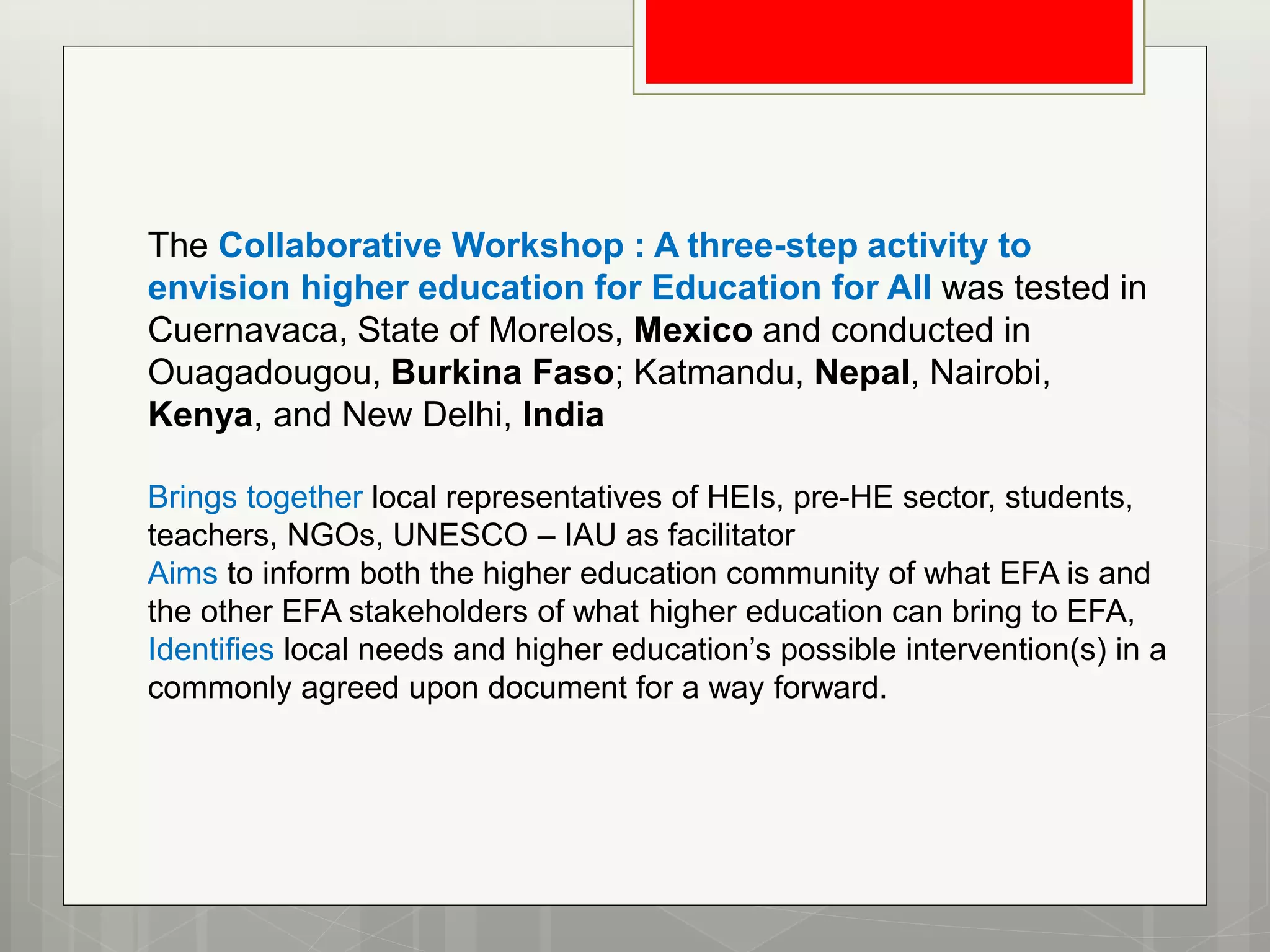 The Collaborative Workshop : A three-step activity to
envision higher education for Education for All was tested in
Cuernavaca, State of Morelos, Mexico and conducted in
Ouagadougou, Burkina Faso; Katmandu, Nepal, Nairobi,
Kenya, and New Delhi, India
Brings together local representatives of HEIs, pre-HE sector, students,
teachers, NGOs, UNESCO – IAU as facilitator
Aims to inform both the higher education community of what EFA is and
the other EFA stakeholders of what higher education can bring to EFA,
Identifies local needs and higher education’s possible intervention(s) in a
commonly agreed upon document for a way forward.
 