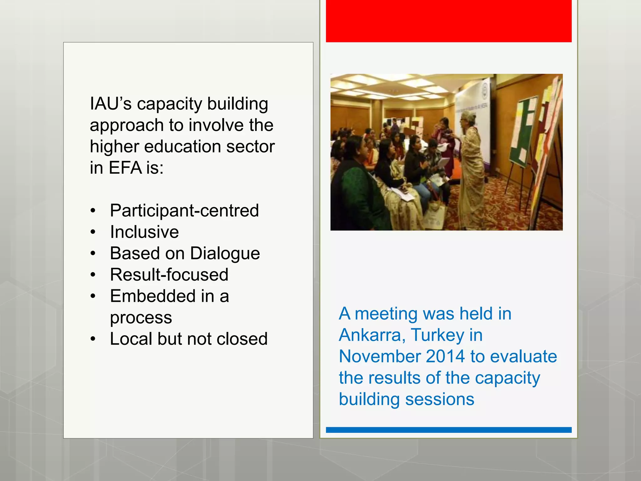 A meeting was held in
Ankarra, Turkey in
November 2014 to evaluate
the results of the capacity
building sessions
IAU’s capacity building
approach to involve the
higher education sector
in EFA is:
• Participant-centred
• Inclusive
• Based on Dialogue
• Result-focused
• Embedded in a
process
• Local but not closed
 