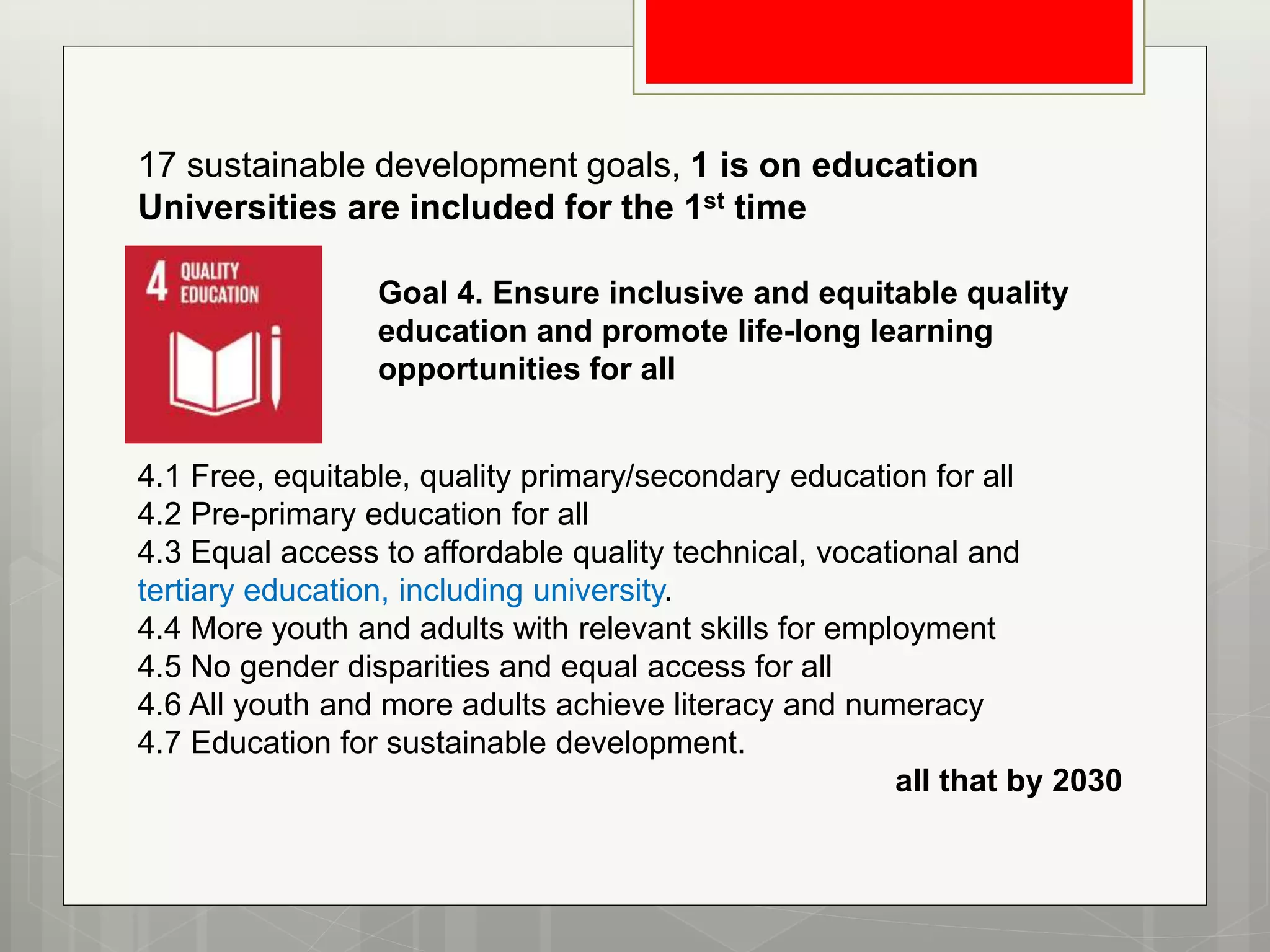 17 sustainable development goals, 1 is on education
Universities are included for the 1st time
4.1 Free, equitable, quality primary/secondary education for all
4.2 Pre-primary education for all
4.3 Equal access to affordable quality technical, vocational and
tertiary education, including university.
4.4 More youth and adults with relevant skills for employment
4.5 No gender disparities and equal access for all
4.6 All youth and more adults achieve literacy and numeracy
4.7 Education for sustainable development.
all that by 2030
Goal 4. Ensure inclusive and equitable quality
education and promote life-long learning
opportunities for all
 