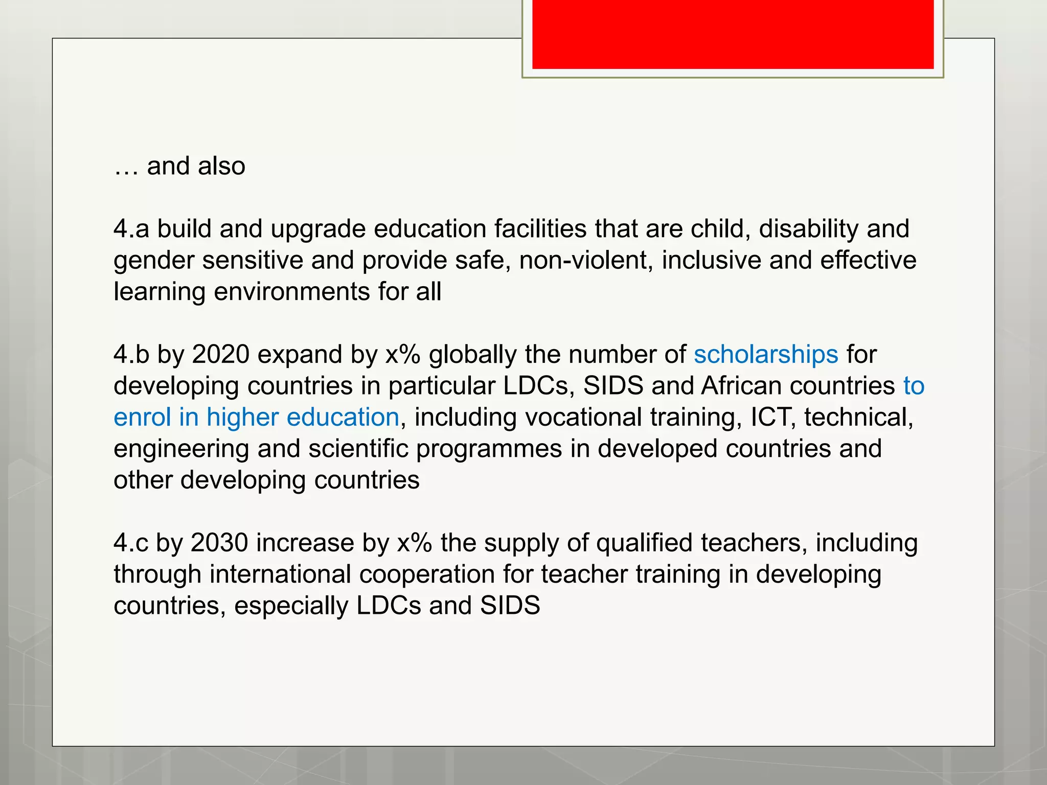 … and also
4.a build and upgrade education facilities that are child, disability and
gender sensitive and provide safe, non-violent, inclusive and effective
learning environments for all
4.b by 2020 expand by x% globally the number of scholarships for
developing countries in particular LDCs, SIDS and African countries to
enrol in higher education, including vocational training, ICT, technical,
engineering and scientific programmes in developed countries and
other developing countries
4.c by 2030 increase by x% the supply of qualified teachers, including
through international cooperation for teacher training in developing
countries, especially LDCs and SIDS
 