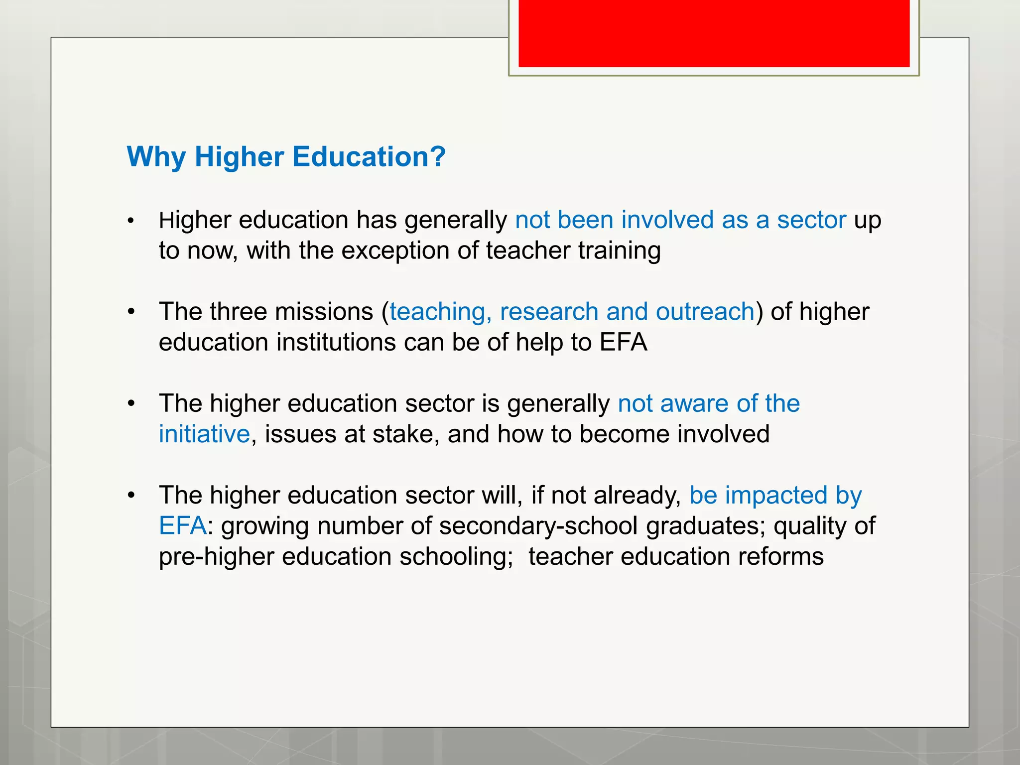 Why Higher Education?
• Higher education has generally not been involved as a sector up
to now, with the exception of teacher training
• The three missions (teaching, research and outreach) of higher
education institutions can be of help to EFA
• The higher education sector is generally not aware of the
initiative, issues at stake, and how to become involved
• The higher education sector will, if not already, be impacted by
EFA: growing number of secondary-school graduates; quality of
pre-higher education schooling; teacher education reforms
 