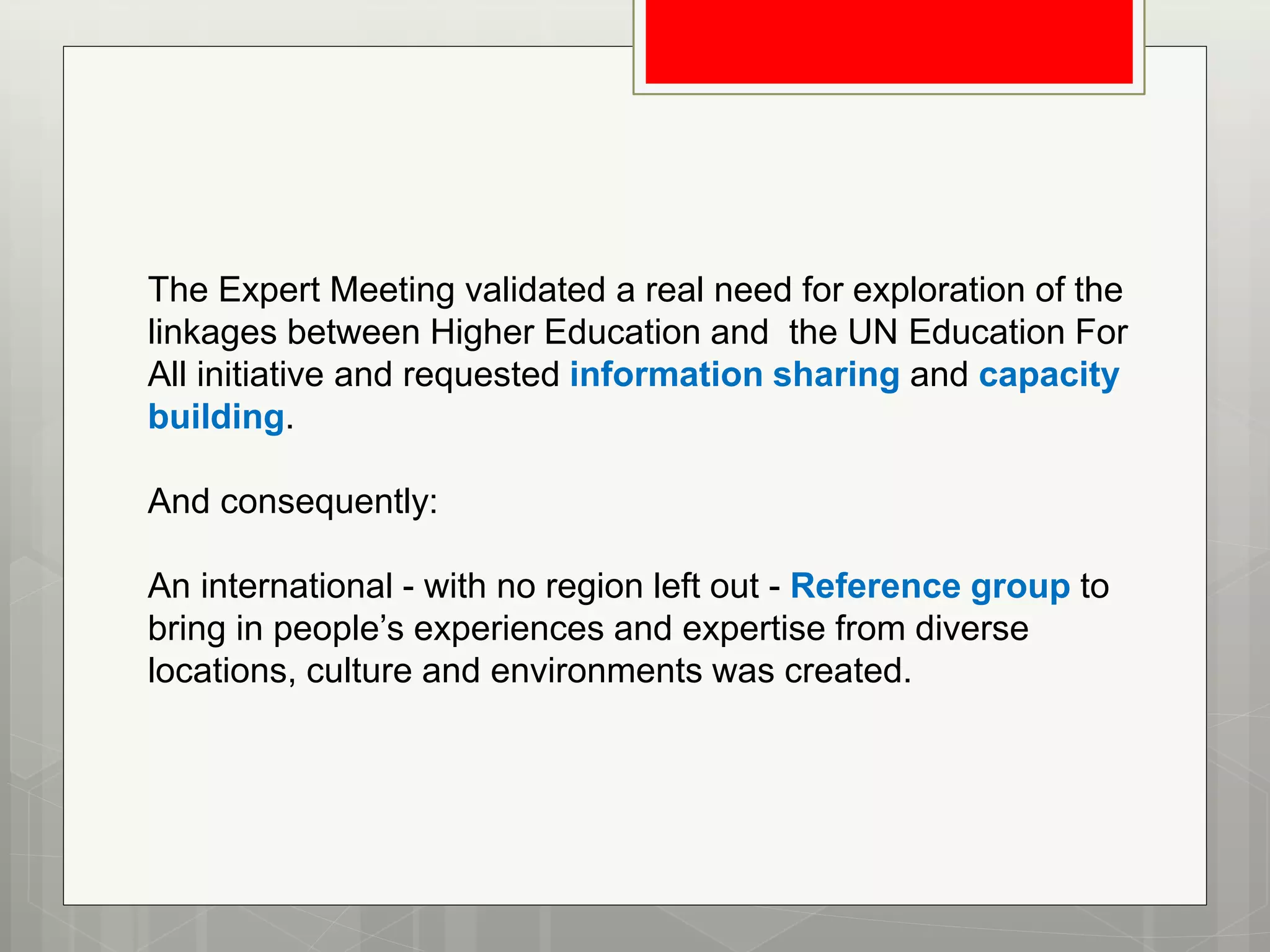 The Expert Meeting validated a real need for exploration of the
linkages between Higher Education and the UN Education For
All initiative and requested information sharing and capacity
building.
And consequently:
An international - with no region left out - Reference group to
bring in people’s experiences and expertise from diverse
locations, culture and environments was created.
 
