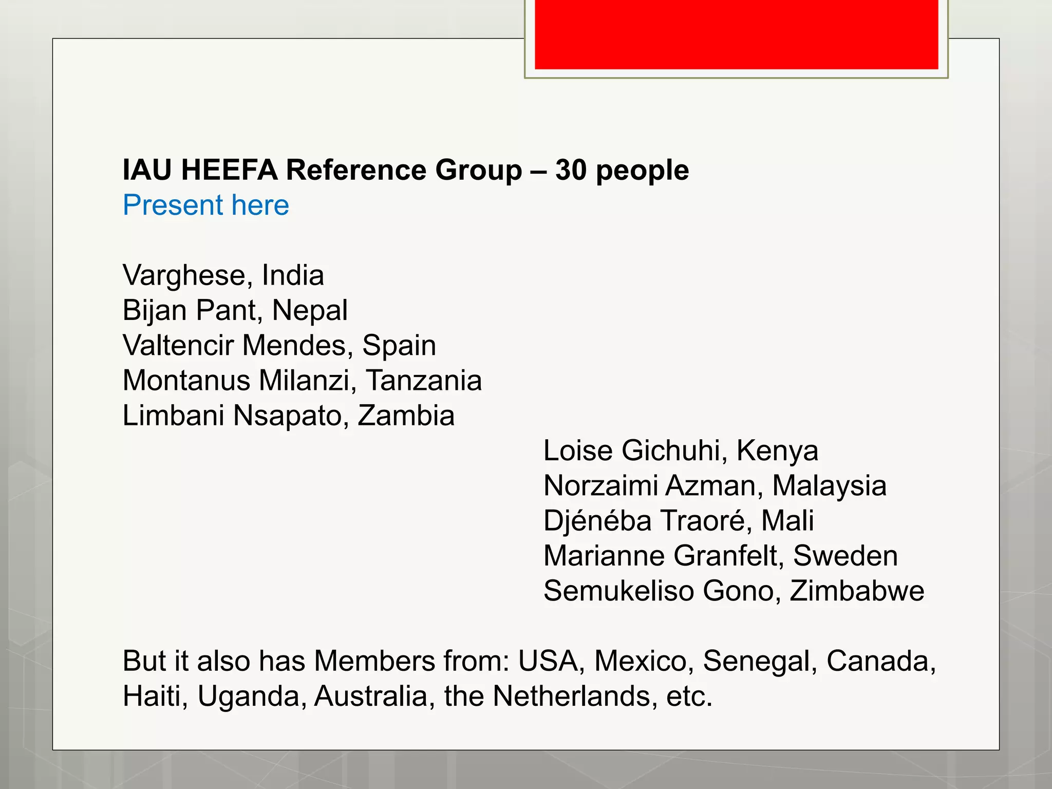 IAU HEEFA Reference Group – 30 people
Present here
Varghese, India
Bijan Pant, Nepal
Valtencir Mendes, Spain
Montanus Milanzi, Tanzania
Limbani Nsapato, Zambia
Loise Gichuhi, Kenya
Norzaimi Azman, Malaysia
Djénéba Traoré, Mali
Marianne Granfelt, Sweden
Semukeliso Gono, Zimbabwe
But it also has Members from: USA, Mexico, Senegal, Canada,
Haiti, Uganda, Australia, the Netherlands, etc.
 