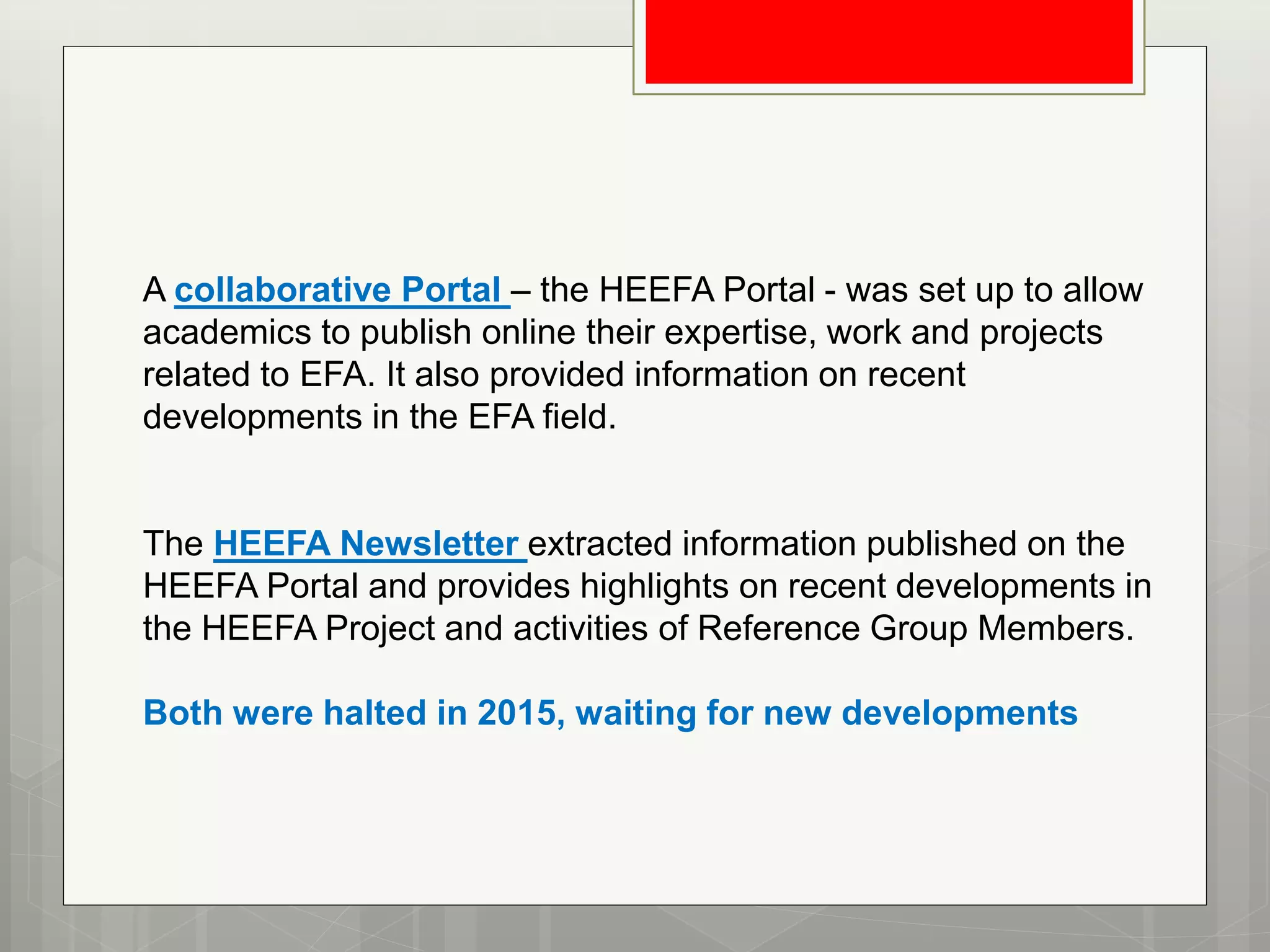 A collaborative Portal – the HEEFA Portal - was set up to allow
academics to publish online their expertise, work and projects
related to EFA. It also provided information on recent
developments in the EFA field.
The HEEFA Newsletter extracted information published on the
HEEFA Portal and provides highlights on recent developments in
the HEEFA Project and activities of Reference Group Members.
Both were halted in 2015, waiting for new developments
 