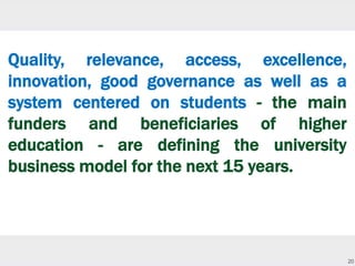 20
Quality, relevance, access, excellence,
innovation, good governance as well as a
system centered on students - the main
funders and beneficiaries of higher
education - are defining the university
business model for the next 15 years.
 