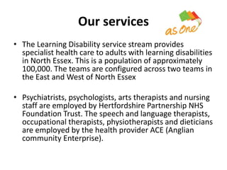 Our services 
• The Learning Disability service stream provides 
specialist health care to adults with learning disabilities 
in North Essex. This is a population of approximately 
100,000. The teams are configured across two teams in 
the East and West of North Essex 
• Psychiatrists, psychologists, arts therapists and nursing 
staff are employed by Hertfordshire Partnership NHS 
Foundation Trust. The speech and language therapists, 
occupational therapists, physiotherapists and dieticians 
are employed by the health provider ACE (Anglian 
community Enterprise). 
 