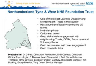 Northumberland Tyne & Wear NHS Foundation Trust 
• One of the largest Learning Disability and 
Mental Health Trusts in the country 
• Has a number of locality community LD 
teams 
• Multi-disciplinary 
• Co-located teams 
• Good stakeholder engagement with 
neighbouring Trusts, CCGs, Social care and 
Voluntary Sector 
• Good service user and carer engagement 
• Good research links 
Project team: Dr D Patil, Consultant Psychiatrist, Dr D Conway, Consultant 
Clinical Psychologist, C Thomas, Lead Pharmacist, K Bell, Nurse Behaviour 
Therapist, Dr G Boynton, Speciality Doctor, Gail Kay, Directorate Manager, Tim 
Docking, Group Director, Tony Quinn, Service Manager 
 