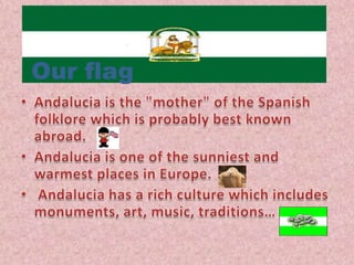 OurflagAndalucia is the "mother" of the Spanish folklore which is probably best known abroad.Andalucia is one of the sunniest and warmest places in Europe.Andalucia has a rich culture which includes monuments, art, music, traditions…
