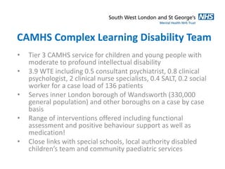 CAMHS Complex Learning Disability Team 
• Tier 3 CAMHS service for children and young people with 
moderate to profound intellectual disability 
• 3.9 WTE including 0.5 consultant psychiatrist, 0.8 clinical 
psychologist, 2 clinical nurse specialists, 0.4 SALT, 0.2 social 
worker for a case load of 136 patients 
• Serves inner London borough of Wandsworth (330,000 
general population) and other boroughs on a case by case 
basis 
• Range of interventions offered including functional 
assessment and positive behaviour support as well as 
medication! 
• Close links with special schools, local authority disabled 
children’s team and community paediatric services 
 