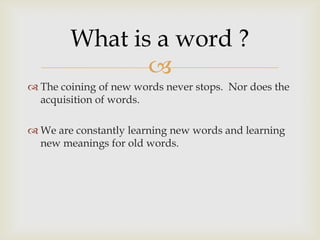 
 The coining of new words never stops. Nor does the
acquisition of words.
 We are constantly learning new words and learning
new meanings for old words.
What is a word ?
 