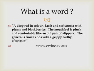 
 “A deep red in colour. Lush and soft aroma with
plums and blackberries. The mouthfeel is plush
and comfortable like an old pair of slippers. The
generous finish ends with a grippy earthy
aftertaste”
 www.ewine.ex.aus
What is a word ?
 