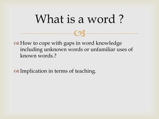 
 How to cope with gaps in word knowledge
including unknown words or unfamiliar uses of
known words.?
 Implication in terms of teaching.
What is a word ?
 