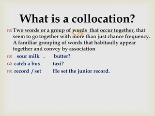  Two words or a group of words that occur together, that
seem to go together with more than just chance frequency.
A familiar grouping of words that habitaully appear
together and convey by association
 sour milk . butter?
 catch a bus taxi?
 record / set He set the junior record.
What is a collocation?
 