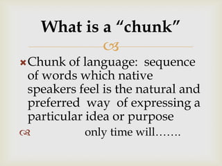 
Chunk of language: sequence
of words which native
speakers feel is the natural and
preferred way of expressing a
particular idea or purpose
 only time will…….
What is a “chunk”
 