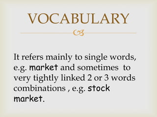 
It refers mainly to single words,
e.g. market and sometimes to
very tightly linked 2 or 3 words
combinations , e.g. stock
market.
VOCABULARY
 