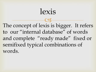 
The concept of lexis is bigger. It refers
to our “internal database” of words
and complete “ready made” fixed or
semifixed typical combinations of
words.
lexis
 