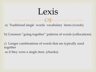 
a) Traditional single words vocabulary items (words)
b) Common “going together” patterns of words (collocations)
c) Longer combinations of words that are typically used
together
as if they were a single item. (chunks)
Lexis
 