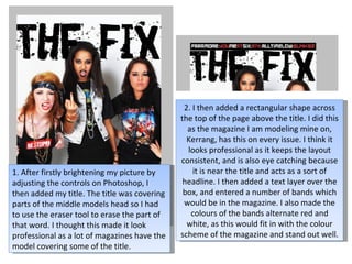 2. I then added a rectangular shape across the top of the page above the title. I did this as the magazine I am modeling mine on, Kerrang, has this on every issue. I think it looks professional as it keeps the layout consistent, and is also eye catching because it is near the title and acts as a sort of headline. I then added a text layer over the box, and entered a number of bands which would be in the magazine. I also made the colours of the bands alternate red and white, as this would fit in with the colour scheme of the magazine and stand out well. 1. After firstly brightening my picture by adjusting the controls on Photoshop, I then added my title. The title was covering parts of the middle models head so I had to use the eraser tool to erase the part of that word. I thought this made it look professional as a lot of magazines have the model covering some of the title. 