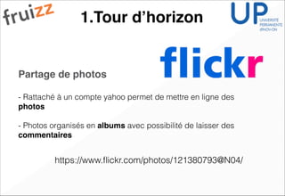 1.Tour d’horizon
Partage de photos !
!
- Rattaché à un compte yahoo permet de mettre en ligne des
photos!
!
- Photos organisés en albums avec possibilité de laisser des
commentaires
https://www.ﬂickr.com/photos/121380793@N04/
 