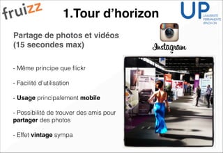 1.Tour d’horizon
Partage de photos et vidéos
(15 secondes max) !!
!
!
- Même principe que ﬂickr
!
- Facilité d’utilisation
!
- Usage principalement mobile!
!
- Possibilité de trouver des amis pour
partager des photos
!
- Effet vintage sympa
 