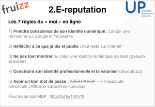 2.E-reputation
1) Prendre conscience de son identité numérique : Lancer une
recherche sur google et Youseeme
!
2) Réﬂéchir à ce que je dis et publie : tout reste sur internet `
!
3) Ne pas tout montrer ou créer une identité numérique de loisir (pseudo
et avatar)
!
4) Construire son identité professionnelle et la valoriser (doyoubuzz)
!
5) Avoir un bon mot de passe : AZERTYUIOP —> majuscule,
minuscule,chiffres et caractères spéciaux
!
Pour tester son MDP : http://bit.ly/1hhIVXl
Les 7 règles du « moi » en ligne
 