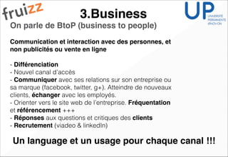 3.Business
On parle de BtoP (business to people)!
Communication et interaction avec des personnes, et
non publicités ou vente en ligne!
!
- Différenciation
- Nouvel canal d’accès
- Communiquer avec ses relations sur son entreprise ou
sa marque (facebook, twitter, g+). Atteindre de nouveaux
clients, échanger avec les employés.
- Orienter vers le site web de l’entreprise. Fréquentation
et référencement +++
- Réponses aux questions et critiques des clients
- Recrutement (viadeo & linkedIn)
Un language et un usage pour chaque canal !!!
 