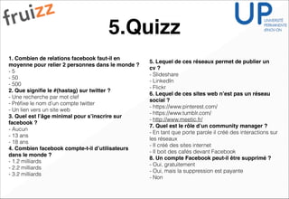 5.Quizz
1. Combien de relations facebook faut-il en
moyenne pour relier 2 personnes dans le monde ?!
- 5
- 50
- 500
2. Que signiﬁe le #(hastag) sur twitter ? !
- Une recherche par mot clef
- Préﬁxe le nom d’un compte twitter
- Un lien vers un site web
3. Quel est l’âge minimal pour s’inscrire sur
facebook ? !
- Aucun
- 13 ans
- 18 ans
4. Combien facebook compte-t-il d’utilisateurs
dans le monde ? !
- 1.2 milliards
- 2.2 milliards
- 3.2 milliards
5. Lequel de ces réseaux permet de publier un
cv ? !
- Slideshare
- LinkedIn
- Flickr
6. Lequel de ces sites web n’est pas un réseau
social ?!
- https://www.pinterest.com/
- https://www.tumblr.com/
- http://www.meetic.fr/
7. Quel est le rôle d’un community manager ? !
- En tant que porte parole il créé des interactions sur
les réseaux
- Il créé des sites internet
- Il boit des cafés devant Facebook
8. Un compte Facebook peut-il être supprimé ? !
- Oui, gratuitement
- Oui, mais la suppression est payante
- Non
 