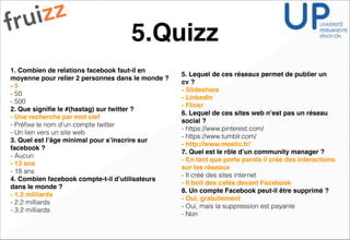 5.Quizz
1. Combien de relations facebook faut-il en
moyenne pour relier 2 personnes dans le monde ?!
- 5
- 50
- 500
2. Que signiﬁe le #(hastag) sur twitter ? !
- Une recherche par mot clef!
- Préﬁxe le nom d’un compte twitter
- Un lien vers un site web
3. Quel est l’âge minimal pour s’inscrire sur
facebook ? !
- Aucun
- 13 ans!
- 18 ans
4. Combien facebook compte-t-il d’utilisateurs
dans le monde ? !
- 1.2 milliards!
- 2.2 milliards
- 3.2 milliards
5. Lequel de ces réseaux permet de publier un
cv ? !
- Slideshare!
- LinkedIn!
- Flickr!
6. Lequel de ces sites web n’est pas un réseau
social ?!
- https://www.pinterest.com/
- https://www.tumblr.com/
- http://www.meetic.fr/!
7. Quel est le rôle d’un community manager ? !
- En tant que porte parole il créé des interactions
sur les réseaux!
- Il créé des sites internet
- Il boit des cafés devant Facebook !
8. Un compte Facebook peut-il être supprimé ? !
- Oui, gratuitement!
- Oui, mais la suppression est payante
- Non
 