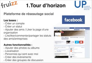 1.Tour d’horizon
Plateforme de réseautage social !
!
Les bases :!
- Créer un compte
- Créer un statut
- Ajouter des amis / Liker la page d’une
organisation
- Lire/liker/commenter/partager les statuts
des amis/entreprises
!
Autres fonctionnalités :!
- Ajouter des photos ou albums
- Localisation
- Personnes qui sont avec moi
- Créer des évènements
- Créer des groupes de discussion
 