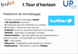 1.Tour d’horizon
Plateforme de microblogage !
!
- Envoyer de brefs messages (tweet)
- 140 caractères maximum
- @ (arobase) permet d’identiﬁer un compte
- # (hastag) = recherche par mot clé
- Follower (suiveur): personne abonné à vos tweets
- Retweet : reprendre et rediriger un tweet
- Home timeline : liste des tweets de ses abonnements +
propres tweets = ﬁl d’actualité sur Facebook
- Moi : mes tweets
- Découvrir : Suggestions des tweets du moment
- Notiﬁcations : Interactions avec les Twittos
 