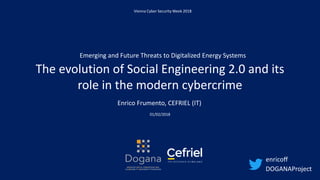 The evolution of Social Engineering 2.0 and its
role in the modern cybercrime
01/02/2018
Enrico Frumento, CEFRIEL (IT)
Vienna Cyber Security Week 2018
DOGANAProject
Emerging and Future Threats to Digitalized Energy Systems
enricoff
 