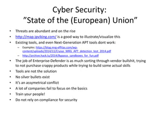 Cyber Security: 
”State of the (European) Union” 
• Threats are abundant and on the rise 
• http://map.ipviking.com/ is a good way to illustrate/visualize this 
• Existing tools, and even Next-Generation APT tools dont work: 
– Examples: https://blog.mrg-effitas.com/wp-content/ 
uploads/2014/11/Crysys_MRG_APT_detection_test_2014.pdf 
– http://archive.hack.lu/2014/Bypasss_sandboxes_for_fun.pdf 
• The job of Enterprise-Defender is as much sorting through vendor bullshit, trying 
to not purchase crappy products while trying to build some actual skills 
• Tools are not the solution 
• No silver bullets exist 
• It’s an assymetrical conflict 
• A lot of companies fail to focus on the basics 
• Train your people! 
• Do not rely on compliance for security 
 