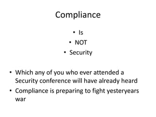 Compliance 
• Is 
• NOT 
• Security 
• Which any of you who ever attended a 
Security conference will have already heard 
• Compliance is preparing to fight yesteryears 
war 
 